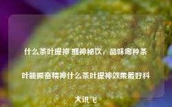 什么茶叶提神 醒神秘饮，品味哪种茶叶能振奋精神什么茶叶提神效果最好科大讯飞