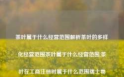 茶叶属于什么经营范围解析茶叶的多样化经营范围茶叶属于什么经营范围,茶叶在工商注册时属于什么范围瑞士卷