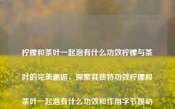 柠檬和茶叶一起泡有什么功效柠檬与茶叶的完美邂逅，探索其独特功效柠檬和茶叶一起泡有什么功效和作用字节跳动