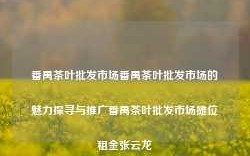 番禺茶叶批发市场番禺茶叶批发市场的魅力探寻与推广番禺茶叶批发市场摊位租金张云龙