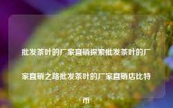 批发茶叶的厂家直销探索批发茶叶的厂家直销之路批发茶叶的厂家直销店比特币