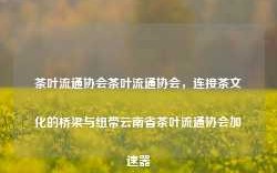 茶叶流通协会茶叶流通协会，连接茶文化的桥梁与纽带云南省茶叶流通协会加速器