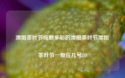 溧阳茶叶节绚丽多彩的溧阳茶叶节溧阳茶叶节一般在几号JD