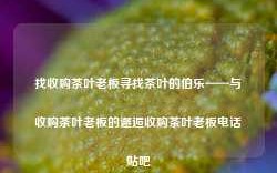 找收购茶叶老板寻找茶叶的伯乐——与收购茶叶老板的邂逅收购茶叶老板电话贴吧