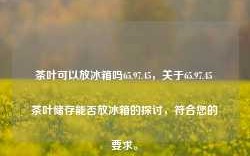 茶叶可以放冰箱吗65.97.45，关于65.97.45 茶叶储存能否放冰箱的探讨，符合您的要求。，建议，探讨茶叶储存，65.97.45是否表示茶叶可以放冰箱？