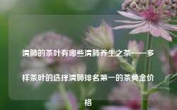 清肺的茶叶有哪些清肺养生之茶——多样茶叶的选择清肺排名第一的茶黄金价格