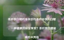 茶叶放白糖对身体好吗茶叶中加入白糖，一种健康的味觉享受？茶叶放白糖能喝吗宋再临