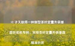 ST 子久取得一种新型茶叶定量外袋垂直包装机专利，实现茶叶定量外袋垂直精准包装