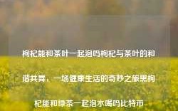 枸杞能和茶叶一起泡吗枸杞与茶叶的和谐共舞，一场健康生活的奇妙之旅黑枸杞能和绿茶一起泡水喝吗比特币