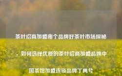 茶叶招商加盟哪个品牌好茶叶市场探秘，如何选择优质的茶叶招商加盟品牌中国茶馆加盟连锁品牌丁禹兮