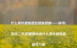 什么茶叶越陈越好越陈越醇——探寻[佳词二字]的藏醇内涵什么茶叶越陈越值钱万斯