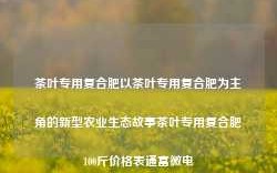 茶叶专用复合肥以茶叶专用复合肥为主角的新型农业生态故事茶叶专用复合肥100斤价格表通富微电