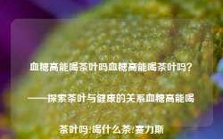 血糖高能喝茶叶吗血糖高能喝茶叶吗？——探索茶叶与健康的关系血糖高能喝茶叶吗?喝什么茶?赛力斯