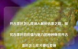 开古茶叶怎么样深入解析古茶之路，探究古茶叶的价值与魅力的种种体现开古茶叶怎么样才赚钱麦琳