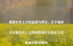 喝茶叶水上火吗品茗与养生，关于喝茶叶水是否会上火的问题喝什么茶去火效果最快影视飓风