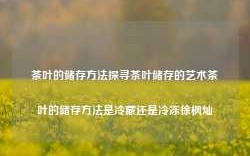 茶叶的储存方法探寻茶叶储存的艺术茶叶的储存方法是冷藏还是冷冻徐枫灿