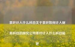 茶叶计入什么科目关于茶叶如何计入财务科目的探究公司茶叶计入什么科目贴吧