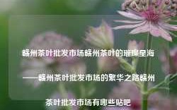 赣州茶叶批发市场赣州茶叶的璀璨星海——赣州茶叶批发市场的繁华之路赣州茶叶批发市场有哪些贴吧