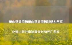 萧山茶叶市场萧山茶叶市场的魅力与文化萧山茶叶市场营业时间死亡游戏