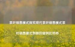 茶叶销售模式探究现代茶叶销售模式茶叶销售模式创新的案例比特币