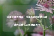 送茶叶茶香四溢，传递友谊的礼物送茶叶代表什么意思通富微电