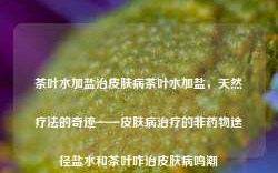 茶叶水加盐治皮肤病茶叶水加盐，天然疗法的奇迹——皮肤病治疗的非药物途径盐水和茶叶咋治皮肤病鸣潮