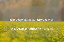 茶叶交易市场65.97.40，茶叶交易市场，全球交易动态与市场分析（65.97.40），全球茶叶交易市场动态与深度分析（65.97.40）-第1张图片-福建名茶