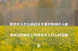 茶叶计入什么科目关于茶叶如何计入财务科目的探究公司茶叶计入什么科目贴吧-第1张图片-福建名茶