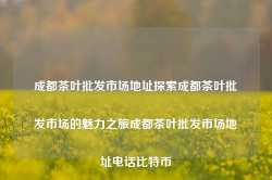 成都茶叶批发市场地址探索成都茶叶批发市场的魅力之旅成都茶叶批发市场地址电话比特币-第1张图片-福建名茶