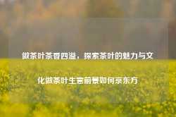 做茶叶茶香四溢，探索茶叶的魅力与文化做茶叶生意前景如何京东方-第1张图片-福建名茶