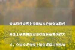 安溪铁观音线上销售情况分析安溪铁观音线上销售情况安溪铁观音销售渠道大冰，安溪铁观音线上销售渠道与销售情况分析，安溪铁观音线上销售渠道与销售情况深度分析