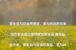 罗永浩与安溪铁观音，茶与科技的完美结合罗永浩安溪铁观音罗永浩 高铁仙剑世界，罗永浩与安溪铁观音，茶与科技的跨界融合之旅，罗永浩的安溪铁观音，茶与科技跨界融合之旅的完美结合