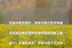 安溪铁观音围炉，传统与现代的完美融合安溪铁观音围炉安溪铁观音讲解工商银行，安溪铁观音，传统与现代文化的完美融合，安溪铁观音，传统与现代文化的融合之美