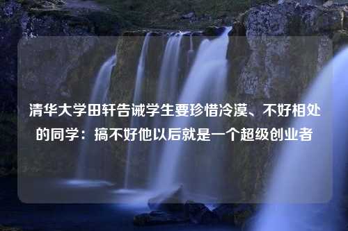 清华大学田轩告诫学生要珍惜冷漠、不好相处的同学：搞不好他以后就是一个超级创业者