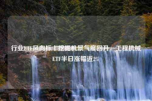 行业ETF风向标丨挖掘机景气度回升，工程机械ETF半日涨幅近2%