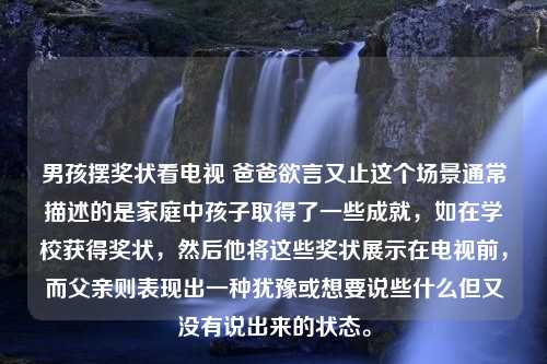 男孩摆奖状看电视 爸爸欲言又止这个场景通常描述的是家庭中孩子取得了一些成就，如在学校获得奖状，然后他将这些奖状展示在电视前，而父亲则表现出一种犹豫或想要说些什么但又没有说出来的状态。