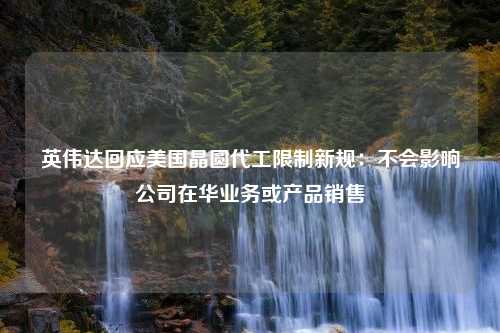 英伟达回应美国晶圆代工限制新规：不会影响公司在华业务或产品销售