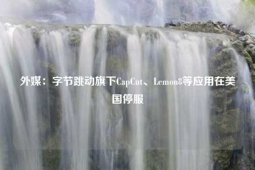 外媒：字节跳动旗下CapCut、Lemon8等应用在美国停服