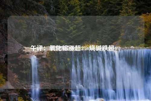 午评：氧化铝涨超3% 烧碱跌超4%