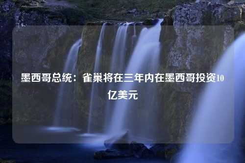 墨西哥总统：雀巢将在三年内在墨西哥投资10亿美元