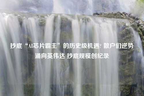 抄底“AI芯片霸主”的历史级机遇? 散户们逆势涌向英伟达 抄底规模创纪录