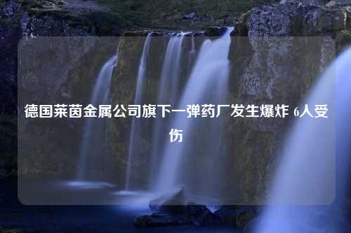 德国莱茵金属公司旗下一弹药厂发生爆炸 6人受伤