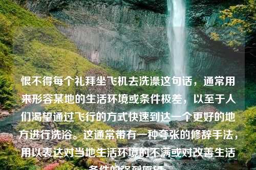 恨不得每个礼拜坐飞机去洗澡这句话，通常用来形容某地的生活环境或条件极差，以至于人们渴望通过飞行的方式快速到达一个更好的地方进行洗浴。这通常带有一种夸张的修辞手法，用以表达对当地生活环境的不满或对改善生活条件的强烈愿望。