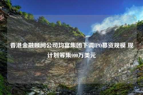 香港金融顾问公司均富集团下调IPO募资规模 现计划筹集900万美元