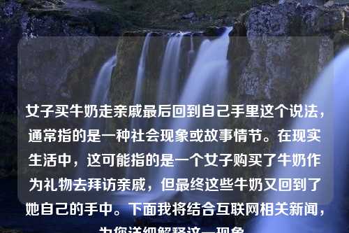 女子买牛奶走亲戚最后回到自己手里这个说法，通常指的是一种社会现象或故事情节。在现实生活中，这可能指的是一个女子购买了牛奶作为礼物去拜访亲戚，但最终这些牛奶又回到了她自己的手中。下面我将结合互联网相关新闻，为您详细解释这一现象。