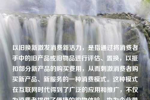 以旧换新激发消费新活力，是指通过将消费者手中的旧产品或旧物品进行评估、置换，以抵扣部分新产品的购买费用，从而刺激消费者购买新产品、新服务的一种消费模式。这种模式在互联网时代得到了广泛的应用和推广，不仅为消费者提供了便捷的购物体验，也为企业带来了新的销售增长点。