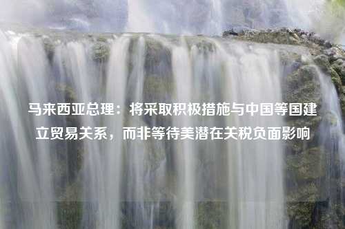 马来西亚总理：将采取积极措施与中国等国建立贸易关系，而非等待美潜在关税负面影响