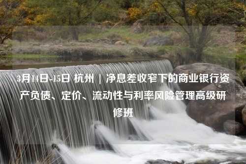 3月14日-15日 杭州 | 净息差收窄下的商业银行资产负债、定价、流动性与利率风险管理高级研修班