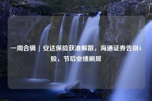 一周合辑 | 安达保险获准解散，海通证券告别A股，节后业绩刷屏