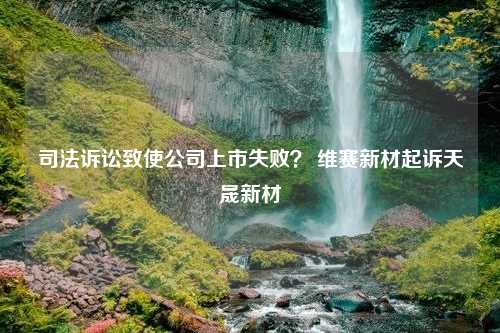 司法诉讼致使公司上市失败？ 维赛新材起诉天晟新材